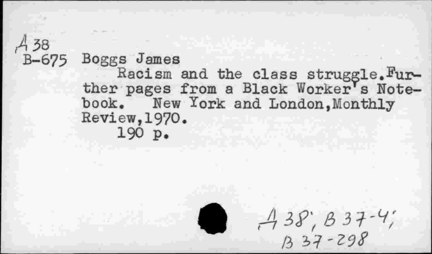 ﻿^38
B-675 Boggs James
Racism and the class struggle.^ur^-ther pages from a Black Worker's Notebook. New York and London,Monthly Review,1970.
190 p.